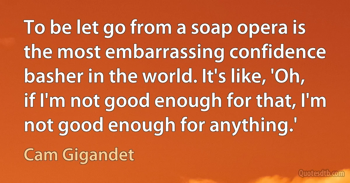 To be let go from a soap opera is the most embarrassing confidence basher in the world. It's like, 'Oh, if I'm not good enough for that, I'm not good enough for anything.' (Cam Gigandet)