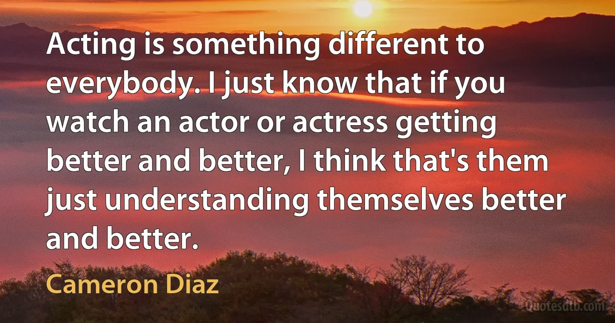 Acting is something different to everybody. I just know that if you watch an actor or actress getting better and better, I think that's them just understanding themselves better and better. (Cameron Diaz)