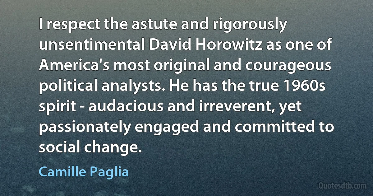 I respect the astute and rigorously unsentimental David Horowitz as one of America's most original and courageous political analysts. He has the true 1960s spirit - audacious and irreverent, yet passionately engaged and committed to social change. (Camille Paglia)