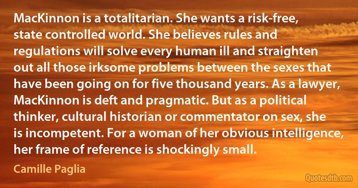 MacKinnon is a totalitarian. She wants a risk-free, state controlled world. She believes rules and regulations will solve every human ill and straighten out all those irksome problems between the sexes that have been going on for five thousand years. As a lawyer, MacKinnon is deft and pragmatic. But as a political thinker, cultural historian or commentator on sex, she is incompetent. For a woman of her obvious intelligence, her frame of reference is shockingly small. (Camille Paglia)