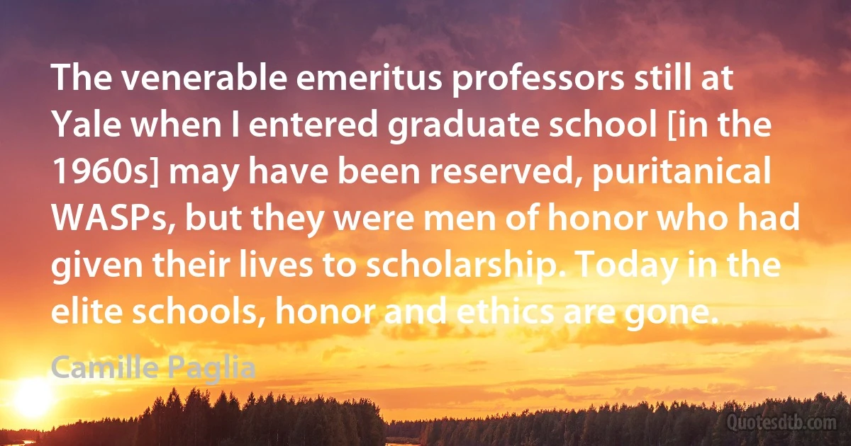 The venerable emeritus professors still at Yale when I entered graduate school [in the 1960s] may have been reserved, puritanical WASPs, but they were men of honor who had given their lives to scholarship. Today in the elite schools, honor and ethics are gone. (Camille Paglia)