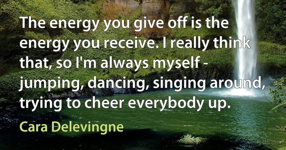 The energy you give off is the energy you receive. I really think that, so I'm always myself - jumping, dancing, singing around, trying to cheer everybody up. (Cara Delevingne)