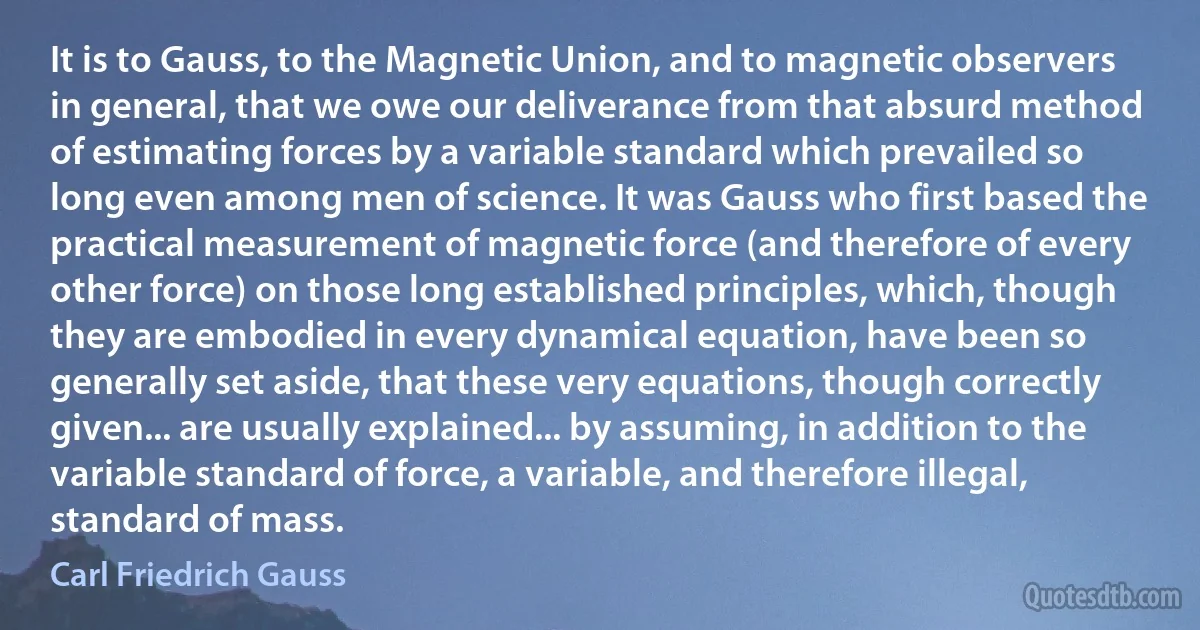 It is to Gauss, to the Magnetic Union, and to magnetic observers in general, that we owe our deliverance from that absurd method of estimating forces by a variable standard which prevailed so long even among men of science. It was Gauss who first based the practical measurement of magnetic force (and therefore of every other force) on those long established principles, which, though they are embodied in every dynamical equation, have been so generally set aside, that these very equations, though correctly given... are usually explained... by assuming, in addition to the variable standard of force, a variable, and therefore illegal, standard of mass. (Carl Friedrich Gauss)