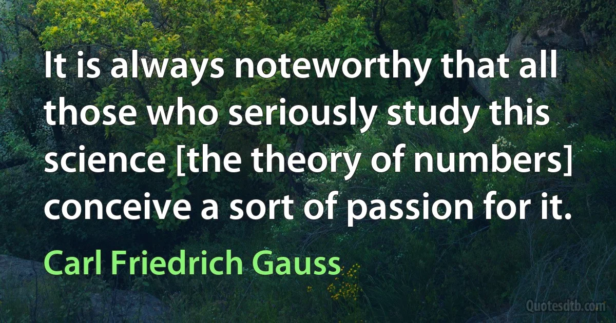 It is always noteworthy that all those who seriously study this science [the theory of numbers] conceive a sort of passion for it. (Carl Friedrich Gauss)