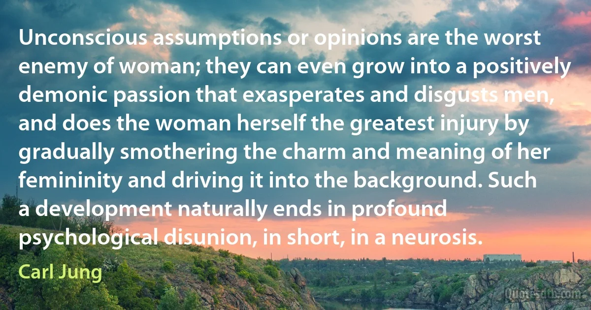 Unconscious assumptions or opinions are the worst enemy of woman; they can even grow into a positively demonic passion that exasperates and disgusts men, and does the woman herself the greatest injury by gradually smothering the charm and meaning of her femininity and driving it into the background. Such a development naturally ends in profound psychological disunion, in short, in a neurosis. (Carl Jung)