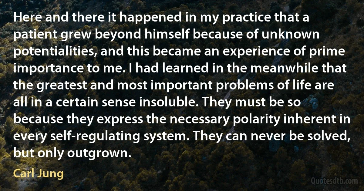 Here and there it happened in my practice that a patient grew beyond himself because of unknown potentialities, and this became an experience of prime importance to me. I had learned in the meanwhile that the greatest and most important problems of life are all in a certain sense insoluble. They must be so because they express the necessary polarity inherent in every self-regulating system. They can never be solved, but only outgrown. (Carl Jung)