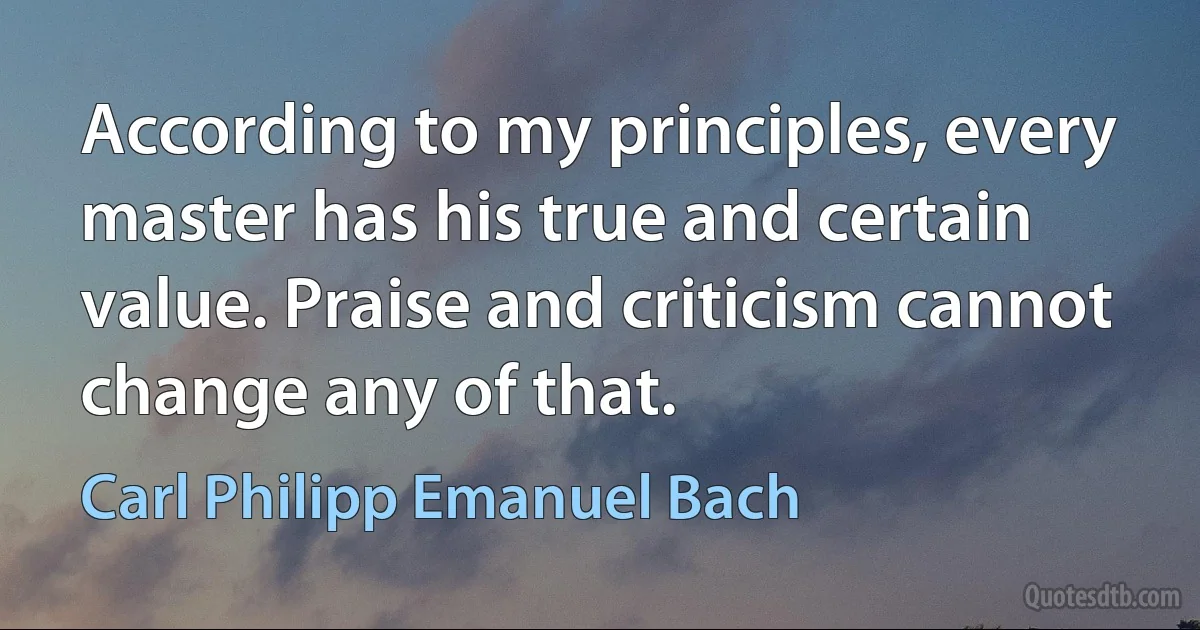 According to my principles, every master has his true and certain value. Praise and criticism cannot change any of that. (Carl Philipp Emanuel Bach)