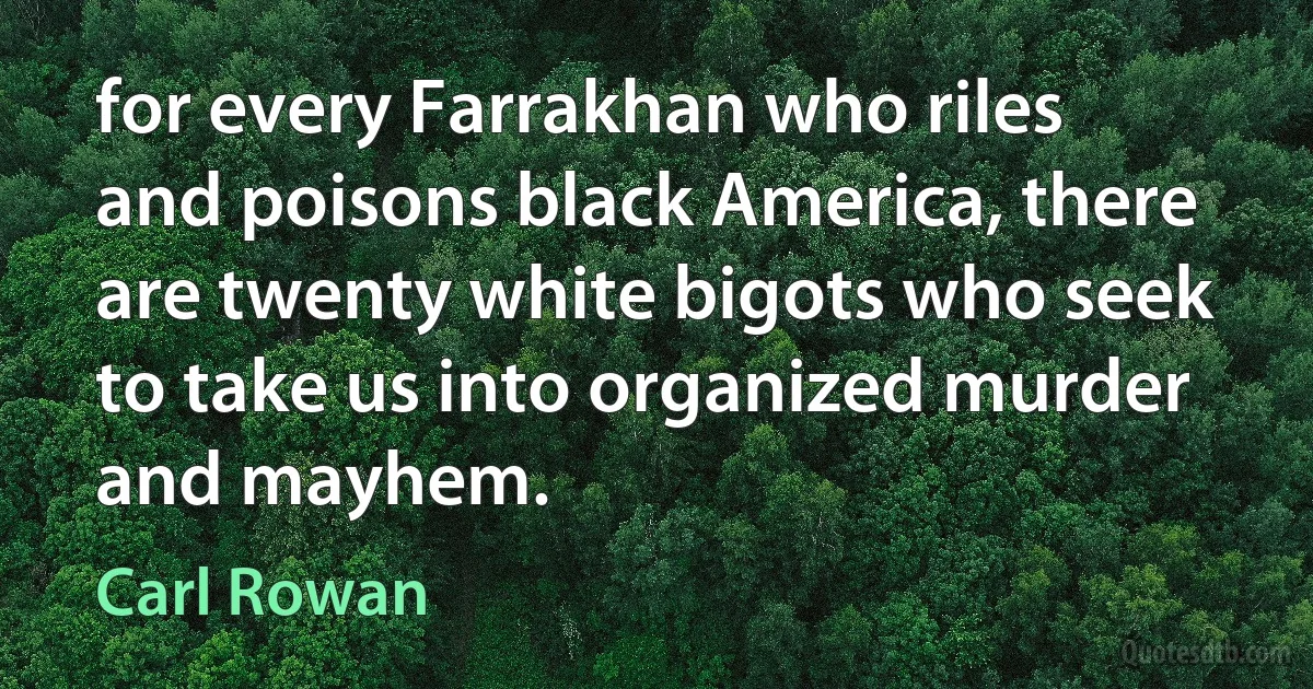 for every Farrakhan who riles and poisons black America, there are twenty white bigots who seek to take us into organized murder and mayhem. (Carl Rowan)