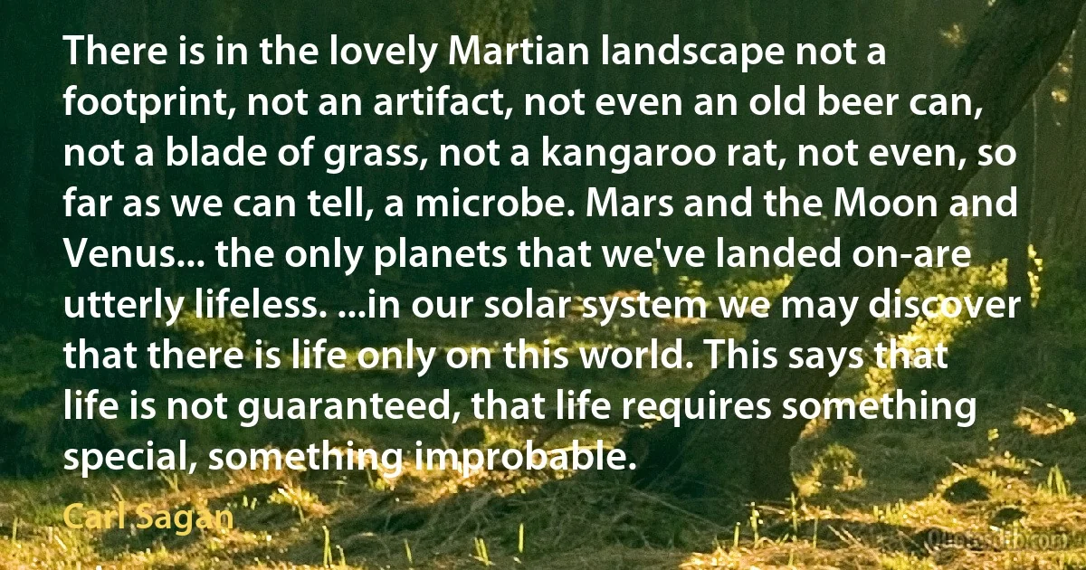 There is in the lovely Martian landscape not a footprint, not an artifact, not even an old beer can, not a blade of grass, not a kangaroo rat, not even, so far as we can tell, a microbe. Mars and the Moon and Venus... the only planets that we've landed on-are utterly lifeless. ...in our solar system we may discover that there is life only on this world. This says that life is not guaranteed, that life requires something special, something improbable. (Carl Sagan)