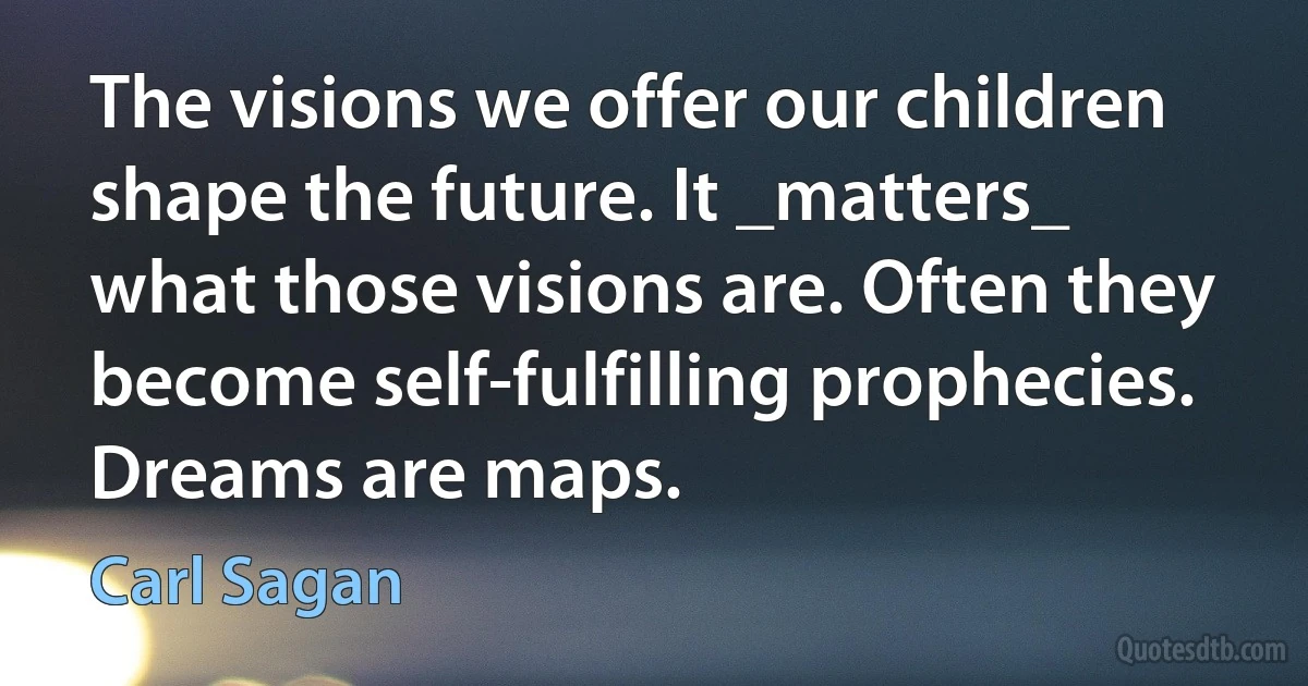 The visions we offer our children shape the future. It _matters_ what those visions are. Often they become self-fulfilling prophecies. Dreams are maps. (Carl Sagan)