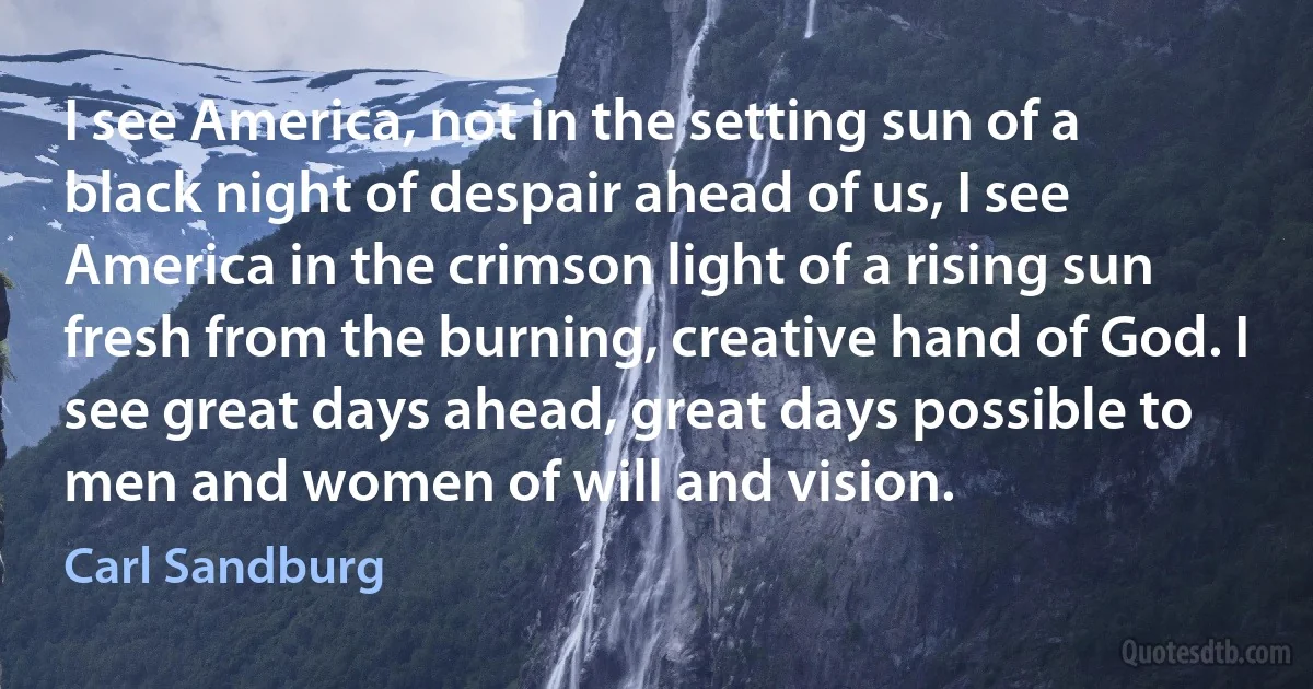 I see America, not in the setting sun of a black night of despair ahead of us, I see America in the crimson light of a rising sun fresh from the burning, creative hand of God. I see great days ahead, great days possible to men and women of will and vision. (Carl Sandburg)