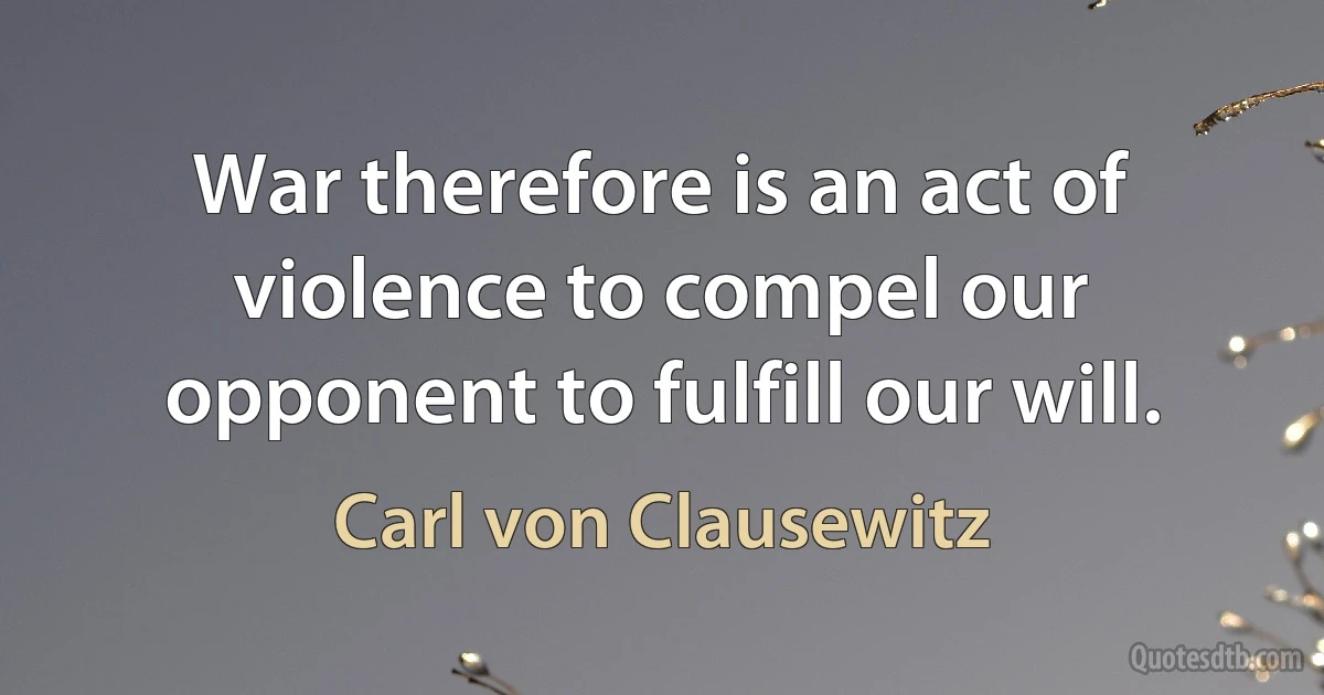 War therefore is an act of violence to compel our opponent to fulfill our will. (Carl von Clausewitz)