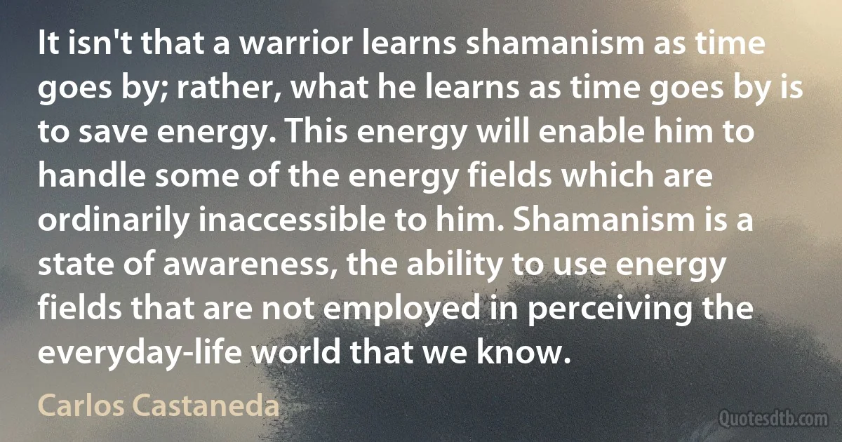 It isn't that a warrior learns shamanism as time goes by; rather, what he learns as time goes by is to save energy. This energy will enable him to handle some of the energy fields which are ordinarily inaccessible to him. Shamanism is a state of awareness, the ability to use energy fields that are not employed in perceiving the everyday-life world that we know. (Carlos Castaneda)