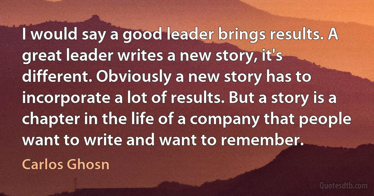 I would say a good leader brings results. A great leader writes a new story, it's different. Obviously a new story has to incorporate a lot of results. But a story is a chapter in the life of a company that people want to write and want to remember. (Carlos Ghosn)