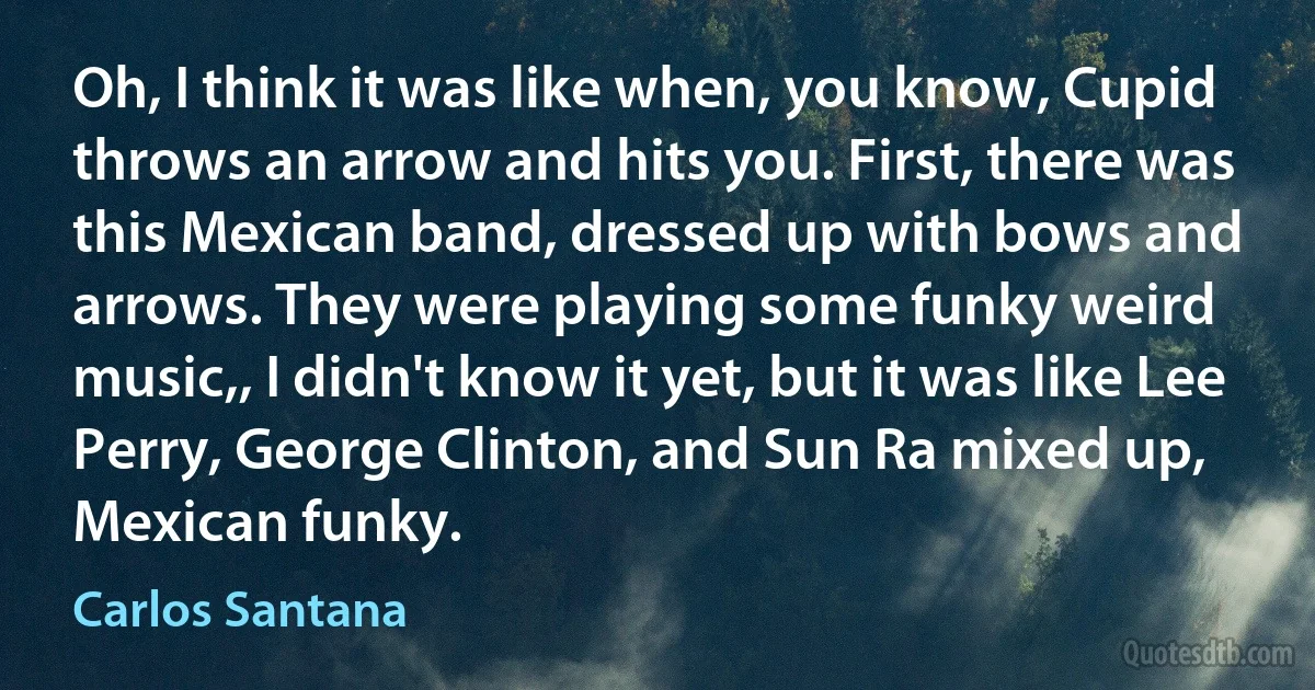 Oh, I think it was like when, you know, Cupid throws an arrow and hits you. First, there was this Mexican band, dressed up with bows and arrows. They were playing some funky weird music,, I didn't know it yet, but it was like Lee Perry, George Clinton, and Sun Ra mixed up, Mexican funky. (Carlos Santana)