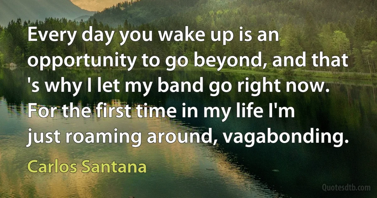 Every day you wake up is an opportunity to go beyond, and that 's why I let my band go right now. For the first time in my life I'm just roaming around, vagabonding. (Carlos Santana)