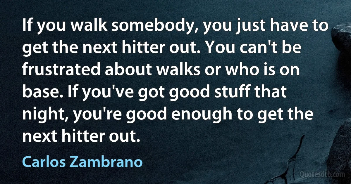 If you walk somebody, you just have to get the next hitter out. You can't be frustrated about walks or who is on base. If you've got good stuff that night, you're good enough to get the next hitter out. (Carlos Zambrano)