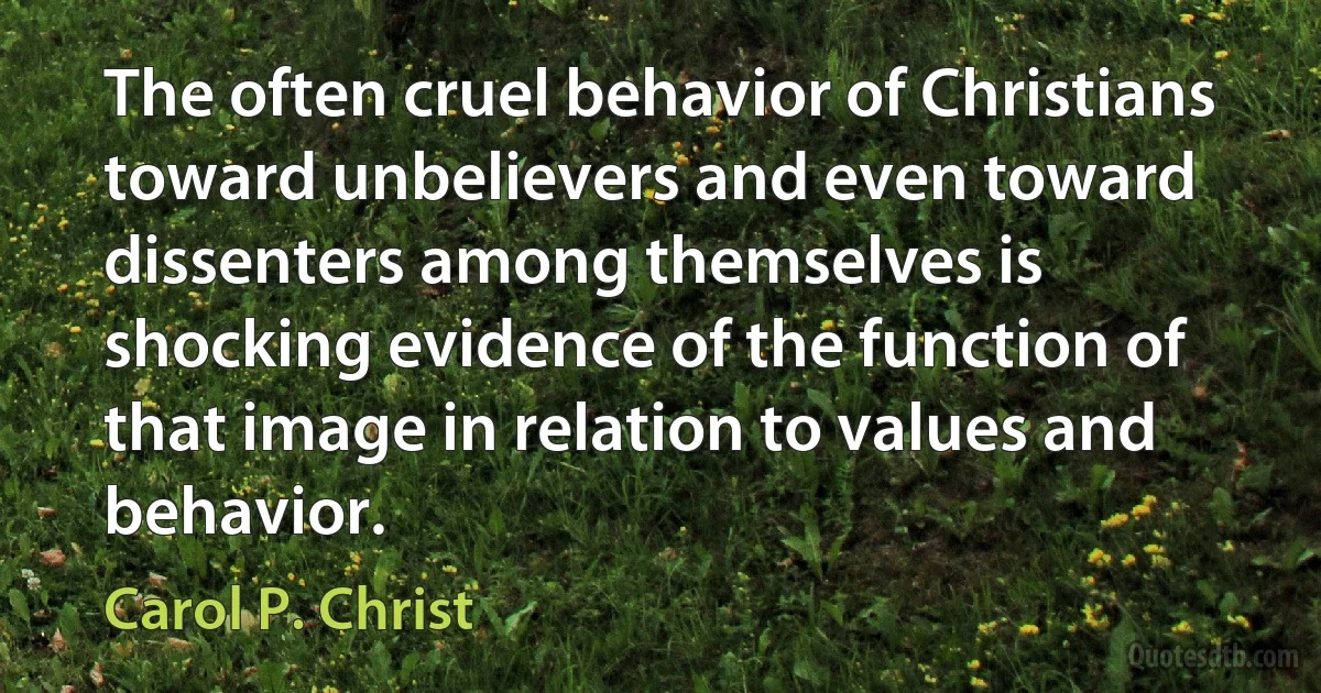 The often cruel behavior of Christians toward unbelievers and even toward dissenters among themselves is shocking evidence of the function of that image in relation to values and behavior. (Carol P. Christ)