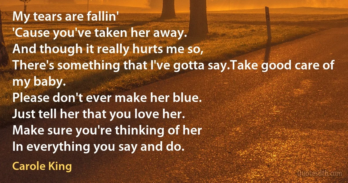 My tears are fallin'
'Cause you've taken her away.
And though it really hurts me so,
There's something that I've gotta say.Take good care of my baby.
Please don't ever make her blue.
Just tell her that you love her.
Make sure you're thinking of her
In everything you say and do. (Carole King)