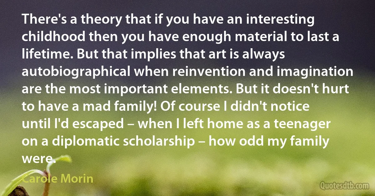 There's a theory that if you have an interesting childhood then you have enough material to last a lifetime. But that implies that art is always autobiographical when reinvention and imagination are the most important elements. But it doesn't hurt to have a mad family! Of course I didn't notice until I'd escaped – when I left home as a teenager on a diplomatic scholarship – how odd my family were. (Carole Morin)