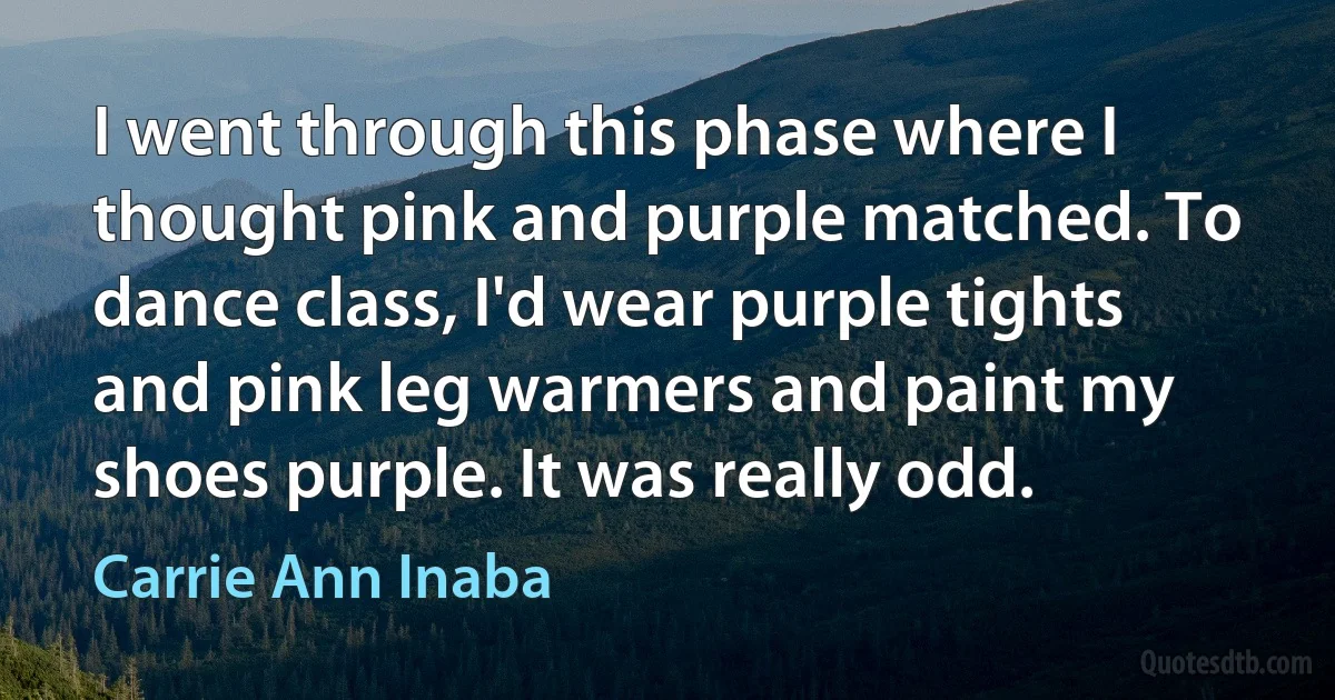 I went through this phase where I thought pink and purple matched. To dance class, I'd wear purple tights and pink leg warmers and paint my shoes purple. It was really odd. (Carrie Ann Inaba)