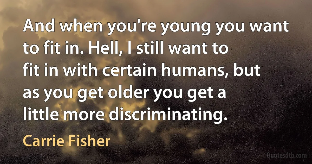 And when you're young you want to fit in. Hell, I still want to fit in with certain humans, but as you get older you get a little more discriminating. (Carrie Fisher)