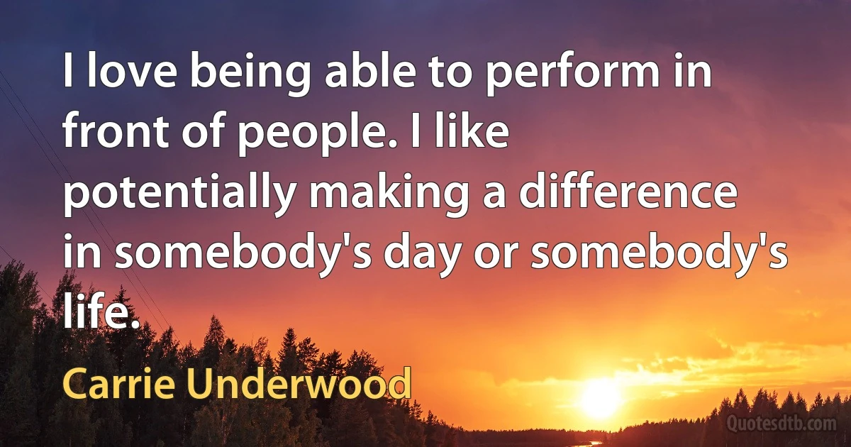 I love being able to perform in front of people. I like potentially making a difference in somebody's day or somebody's life. (Carrie Underwood)