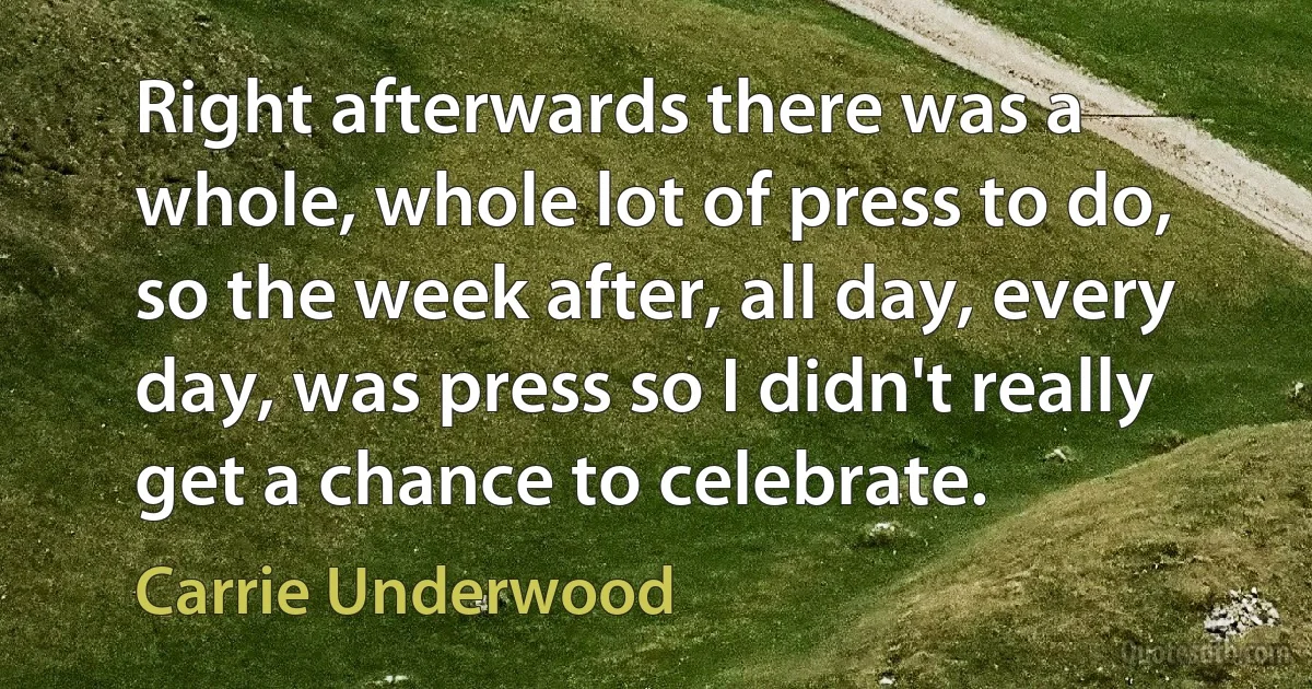 Right afterwards there was a whole, whole lot of press to do, so the week after, all day, every day, was press so I didn't really get a chance to celebrate. (Carrie Underwood)