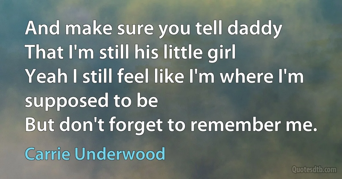 And make sure you tell daddy
That I'm still his little girl
Yeah I still feel like I'm where I'm supposed to be
But don't forget to remember me. (Carrie Underwood)