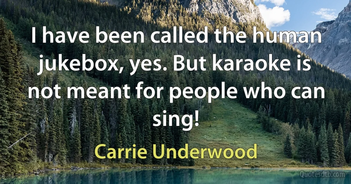 I have been called the human jukebox, yes. But karaoke is not meant for people who can sing! (Carrie Underwood)