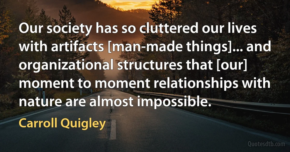 Our society has so cluttered our lives with artifacts [man-made things]... and organizational structures that [our] moment to moment relationships with nature are almost impossible. (Carroll Quigley)