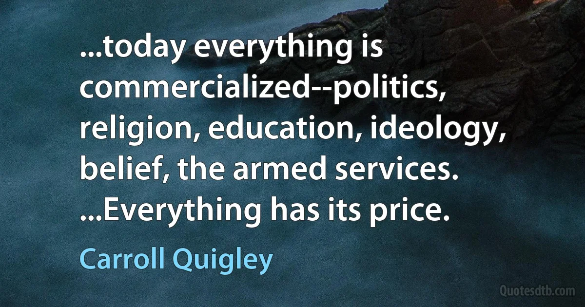 ...today everything is commercialized--politics, religion, education, ideology, belief, the armed services. ...Everything has its price. (Carroll Quigley)