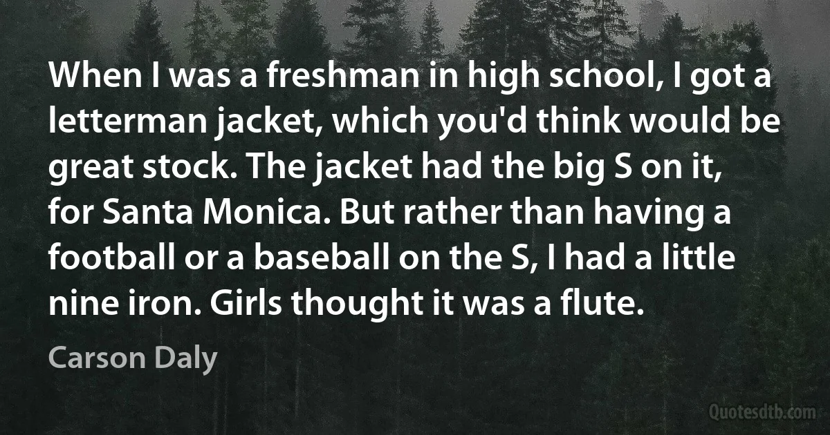 When I was a freshman in high school, I got a letterman jacket, which you'd think would be great stock. The jacket had the big S on it, for Santa Monica. But rather than having a football or a baseball on the S, I had a little nine iron. Girls thought it was a flute. (Carson Daly)