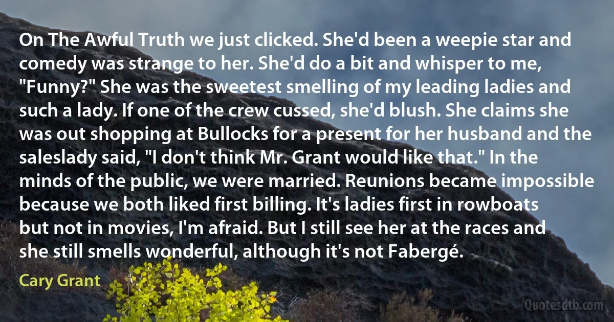 On The Awful Truth we just clicked. She'd been a weepie star and comedy was strange to her. She'd do a bit and whisper to me, "Funny?" She was the sweetest smelling of my leading ladies and such a lady. If one of the crew cussed, she'd blush. She claims she was out shopping at Bullocks for a present for her husband and the saleslady said, "I don't think Mr. Grant would like that." In the minds of the public, we were married. Reunions became impossible because we both liked first billing. It's ladies first in rowboats but not in movies, I'm afraid. But I still see her at the races and she still smells wonderful, although it's not Fabergé. (Cary Grant)