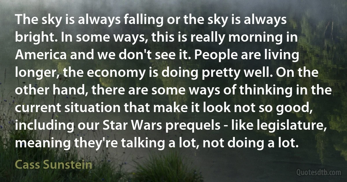 The sky is always falling or the sky is always bright. In some ways, this is really morning in America and we don't see it. People are living longer, the economy is doing pretty well. On the other hand, there are some ways of thinking in the current situation that make it look not so good, including our Star Wars prequels - like legislature, meaning they're talking a lot, not doing a lot. (Cass Sunstein)