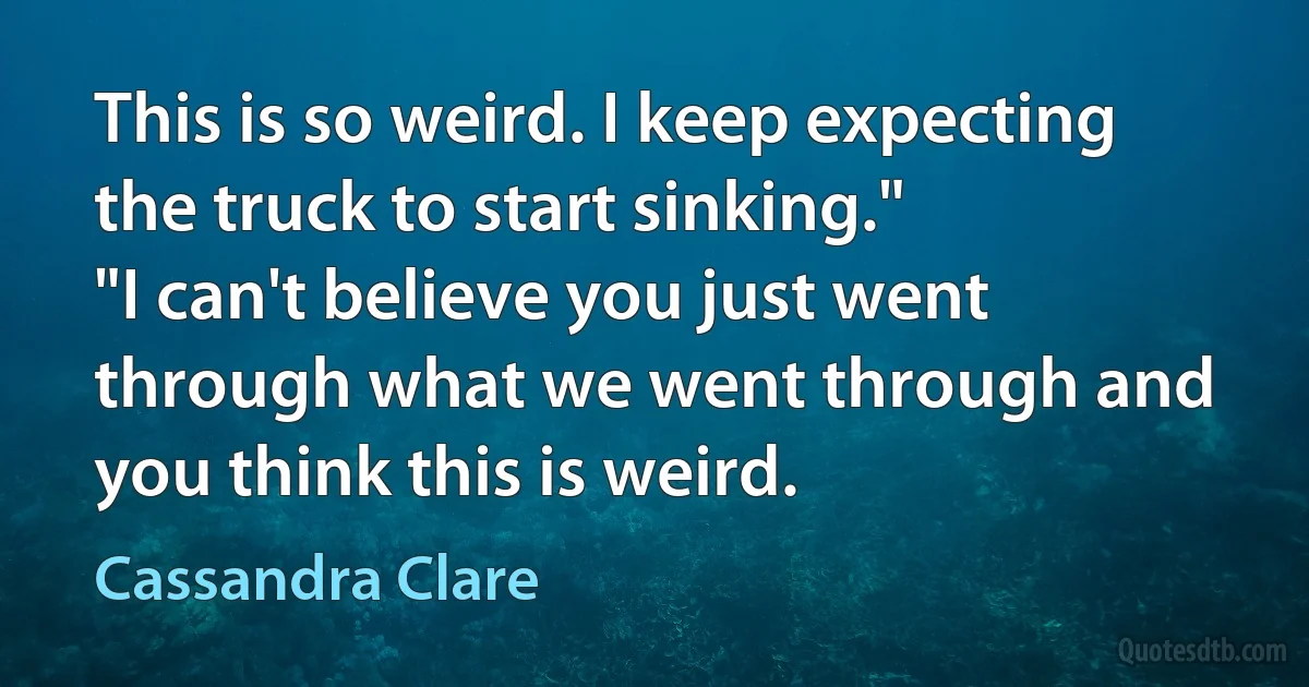 This is so weird. I keep expecting the truck to start sinking."
"I can't believe you just went through what we went through and you think this is weird. (Cassandra Clare)