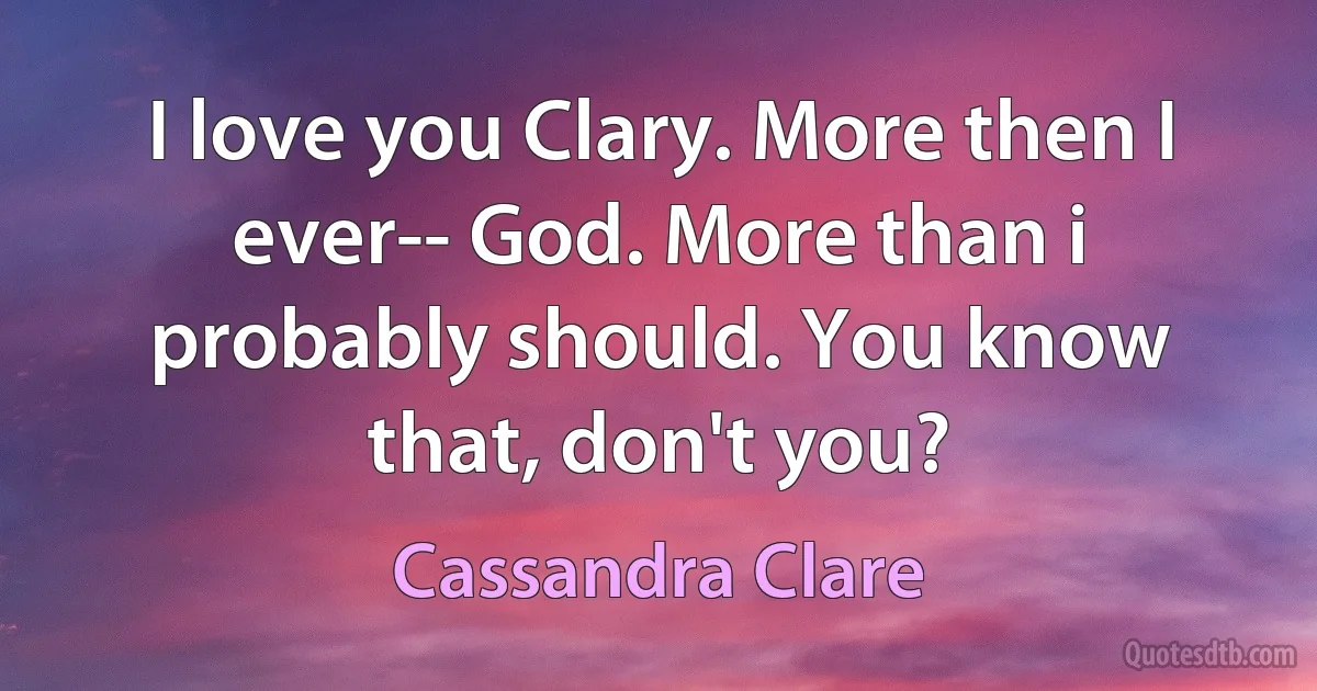 I love you Clary. More then I ever-- God. More than i probably should. You know that, don't you? (Cassandra Clare)