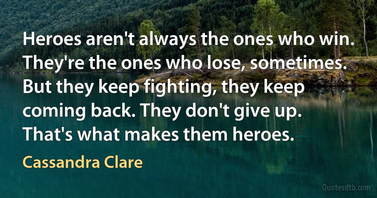 Heroes aren't always the ones who win. They're the ones who lose, sometimes. But they keep fighting, they keep coming back. They don't give up. That's what makes them heroes. (Cassandra Clare)