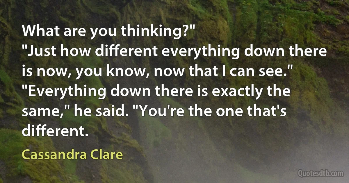 What are you thinking?"
"Just how different everything down there is now, you know, now that I can see."
"Everything down there is exactly the same," he said. "You're the one that's different. (Cassandra Clare)