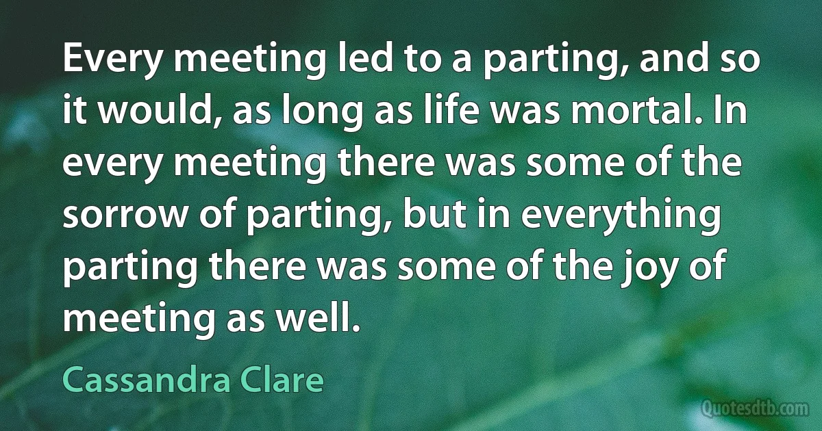 Every meeting led to a parting, and so it would, as long as life was mortal. In every meeting there was some of the sorrow of parting, but in everything parting there was some of the joy of meeting as well. (Cassandra Clare)