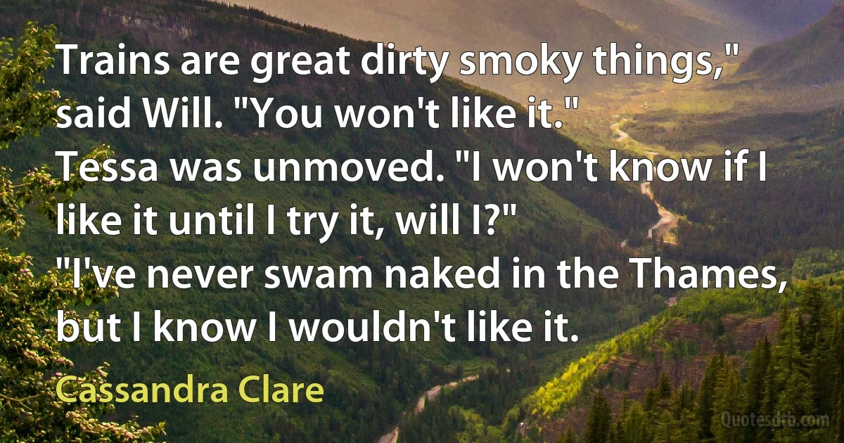 Trains are great dirty smoky things," said Will. "You won't like it."
Tessa was unmoved. "I won't know if I like it until I try it, will I?"
"I've never swam naked in the Thames, but I know I wouldn't like it. (Cassandra Clare)