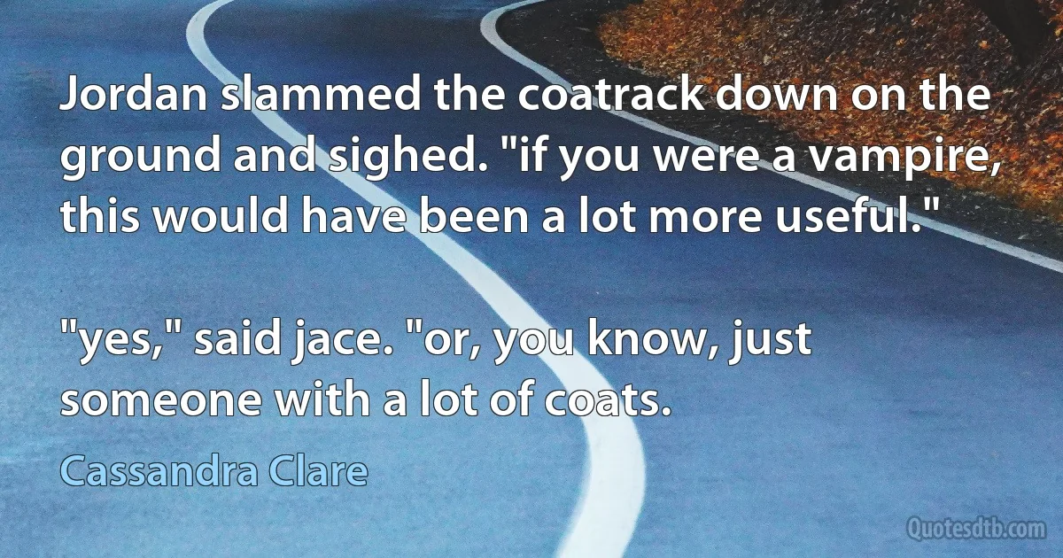 Jordan slammed the coatrack down on the ground and sighed. "if you were a vampire, this would have been a lot more useful."

"yes," said jace. "or, you know, just someone with a lot of coats. (Cassandra Clare)