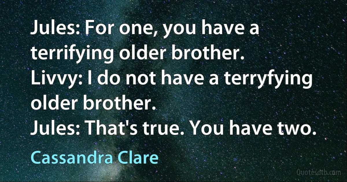 Jules: For one, you have a terrifying older brother.
Livvy: I do not have a terryfying older brother.
Jules: That's true. You have two. (Cassandra Clare)