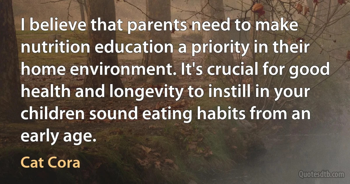 I believe that parents need to make nutrition education a priority in their home environment. It's crucial for good health and longevity to instill in your children sound eating habits from an early age. (Cat Cora)