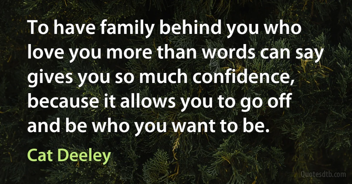 To have family behind you who love you more than words can say gives you so much confidence, because it allows you to go off and be who you want to be. (Cat Deeley)