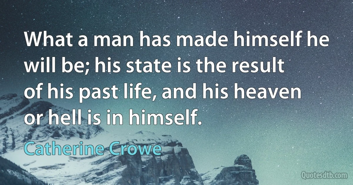 What a man has made himself he will be; his state is the result of his past life, and his heaven or hell is in himself. (Catherine Crowe)