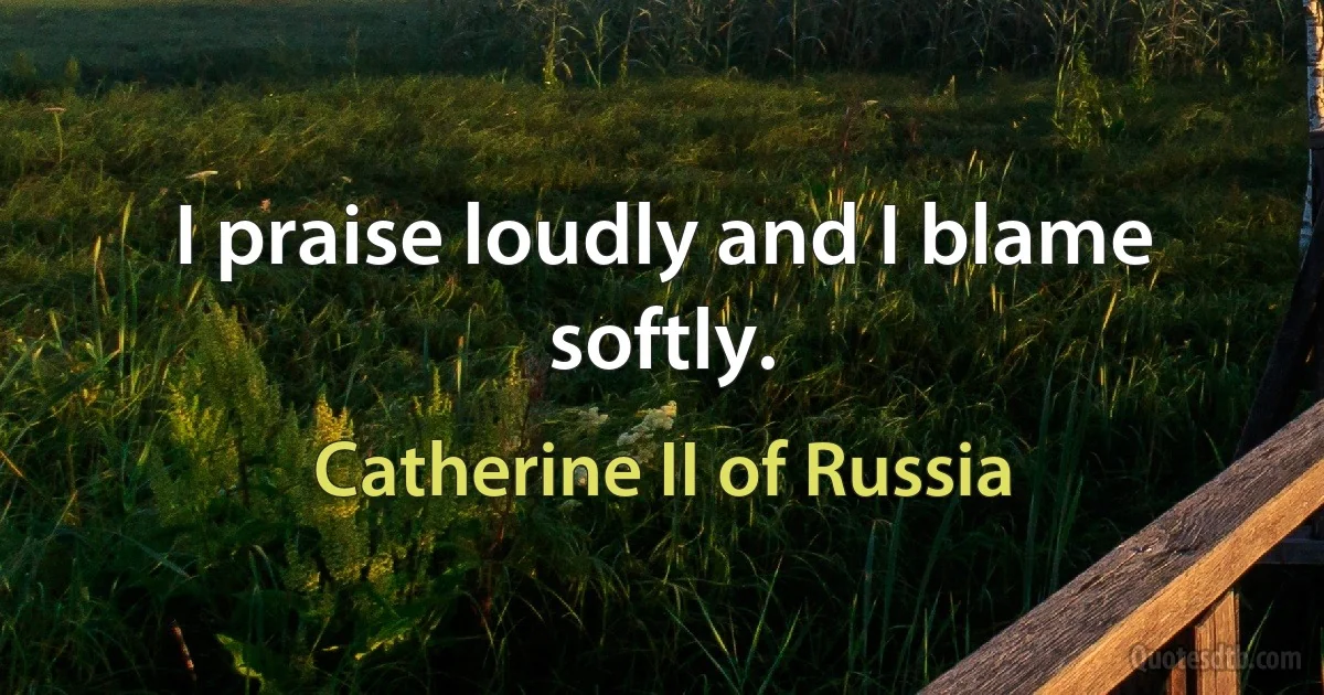 I praise loudly and I blame softly. (Catherine II of Russia)