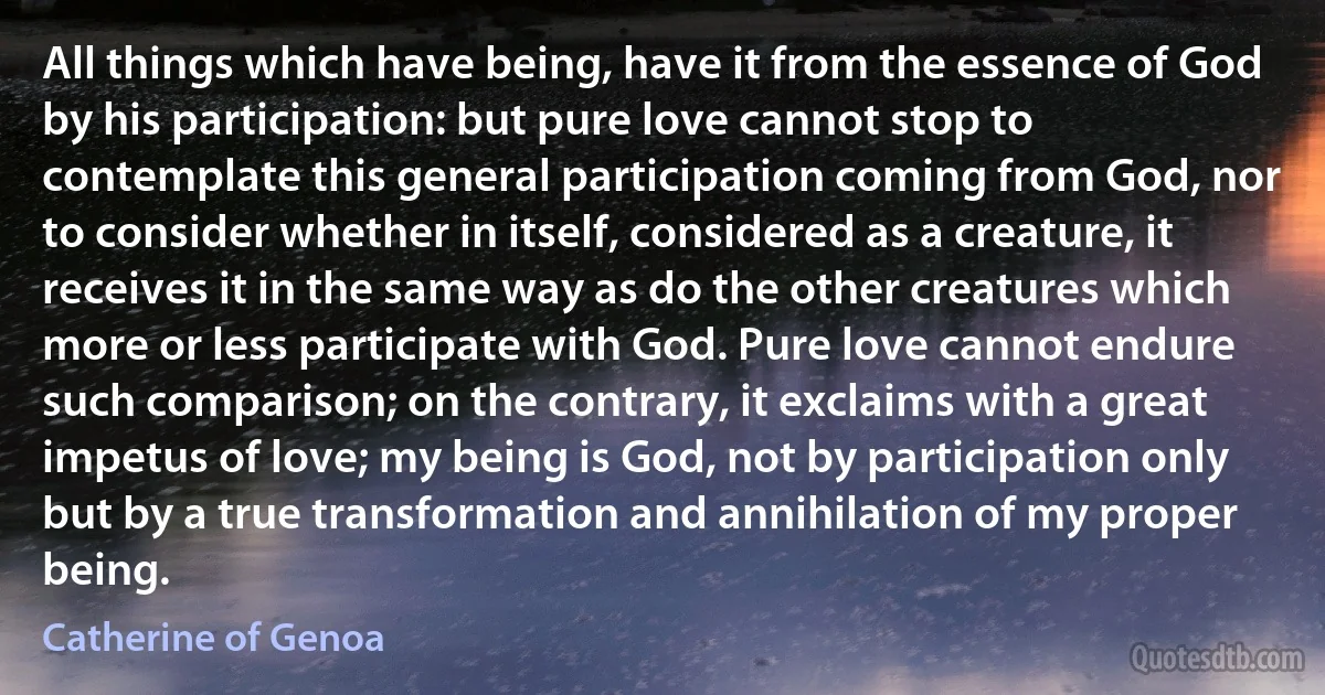 All things which have being, have it from the essence of God by his participation: but pure love cannot stop to contemplate this general participation coming from God, nor to consider whether in itself, considered as a creature, it receives it in the same way as do the other creatures which more or less participate with God. Pure love cannot endure such comparison; on the contrary, it exclaims with a great impetus of love; my being is God, not by participation only but by a true transformation and annihilation of my proper being. (Catherine of Genoa)