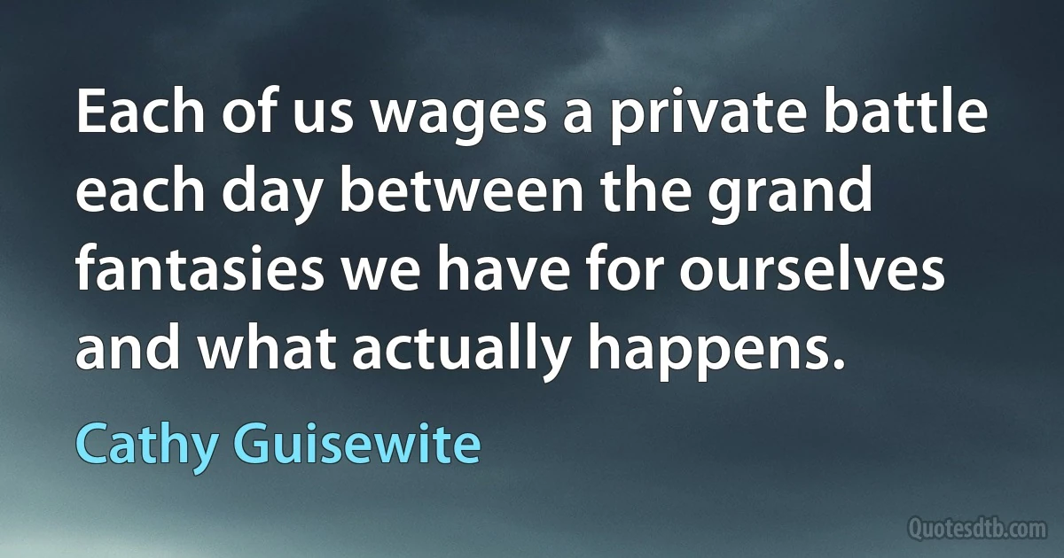 Each of us wages a private battle each day between the grand fantasies we have for ourselves and what actually happens. (Cathy Guisewite)