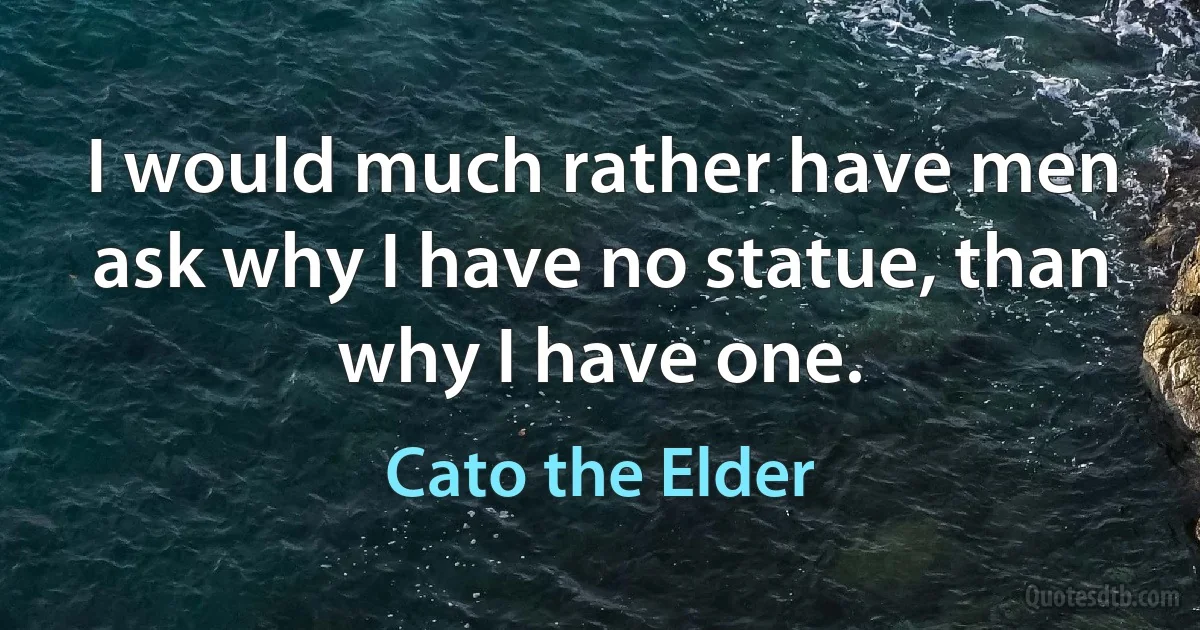 I would much rather have men ask why I have no statue, than why I have one. (Cato the Elder)